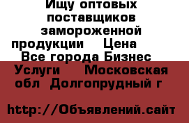 Ищу оптовых поставщиков замороженной продукции. › Цена ­ 10 - Все города Бизнес » Услуги   . Московская обл.,Долгопрудный г.